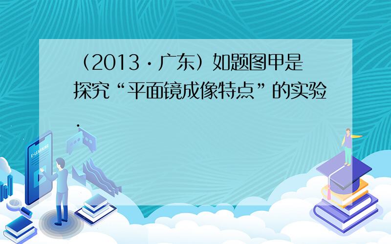 （2013•广东）如题图甲是探究“平面镜成像特点”的实验．