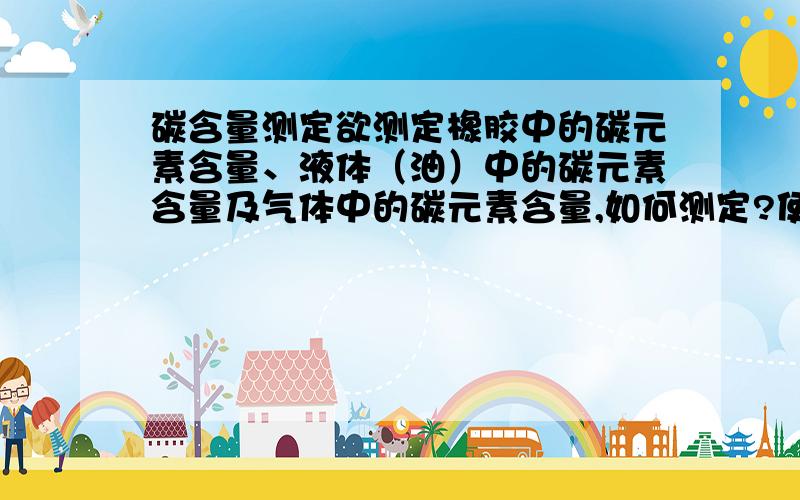 碳含量测定欲测定橡胶中的碳元素含量、液体（油）中的碳元素含量及气体中的碳元素含量,如何测定?使用什么仪器测定?附参考文献