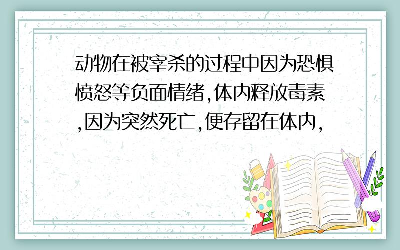 动物在被宰杀的过程中因为恐惧愤怒等负面情绪,体内释放毒素,因为突然死亡,便存留在体内,