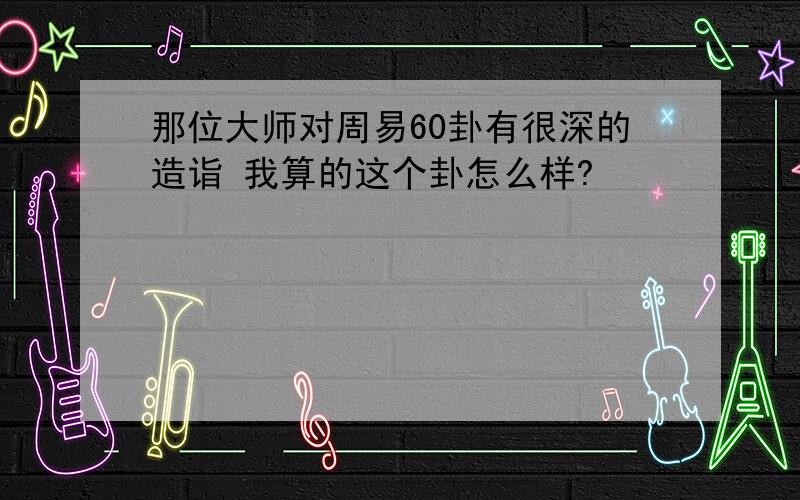 那位大师对周易60卦有很深的造诣 我算的这个卦怎么样?