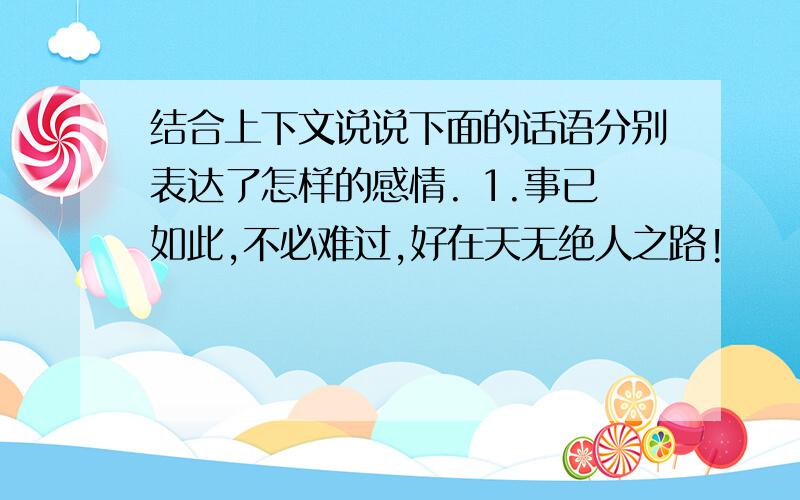 结合上下文说说下面的话语分别表达了怎样的感情. 1.事已如此,不必难过,好在天无绝人之路!