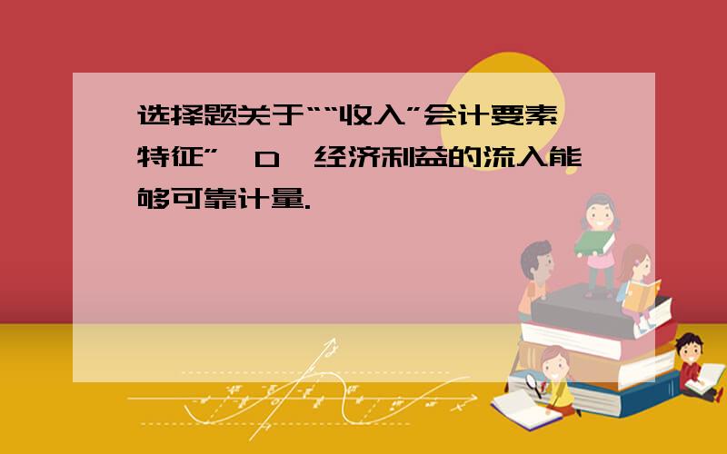 选择题关于““收入”会计要素特征”,D、经济利益的流入能够可靠计量.