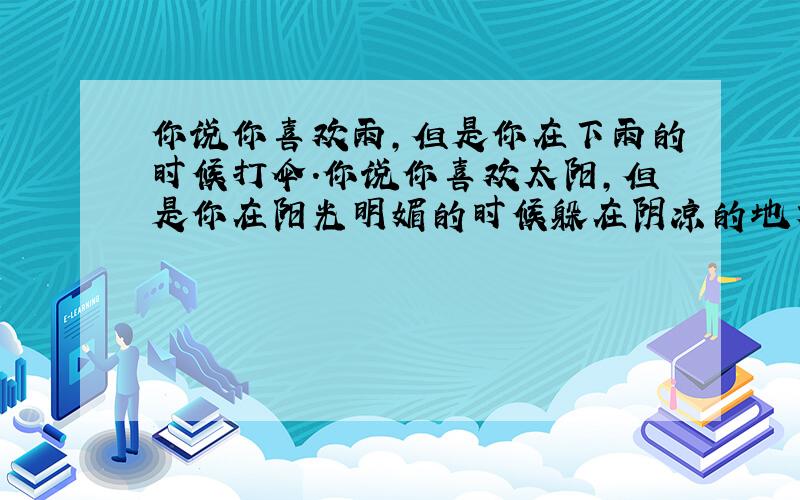 你说你喜欢雨,但是你在下雨的时候打伞.你说你喜欢太阳,但是你在阳光明媚的时候躲在阴凉的地方.你说你喜欢风,但是在刮风的时