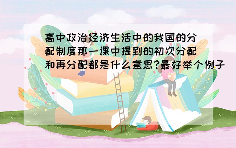 高中政治经济生活中的我国的分配制度那一课中提到的初次分配和再分配都是什么意思?最好举个例子