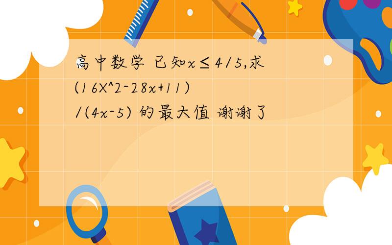 高中数学 已知x≤4/5,求(16X^2-28x+11)/(4x-5) 的最大值 谢谢了