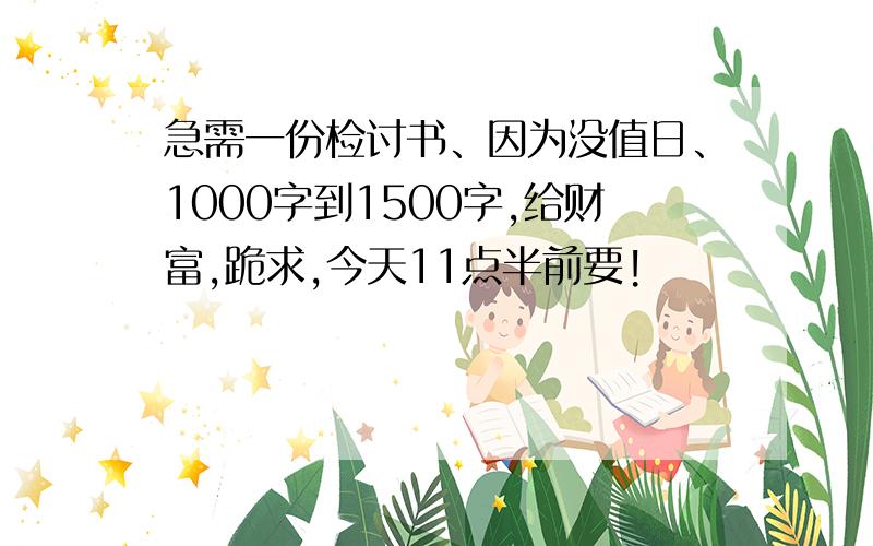 急需一份检讨书、因为没值日、1000字到1500字,给财富,跪求,今天11点半前要!