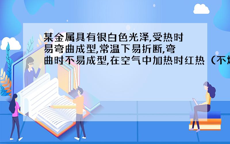 某金属具有银白色光泽,受热时易弯曲成型,常温下易折断,弯曲时不易成型,在空气中加热时红热（不燃烧）,并生成黑色氧化物,黑