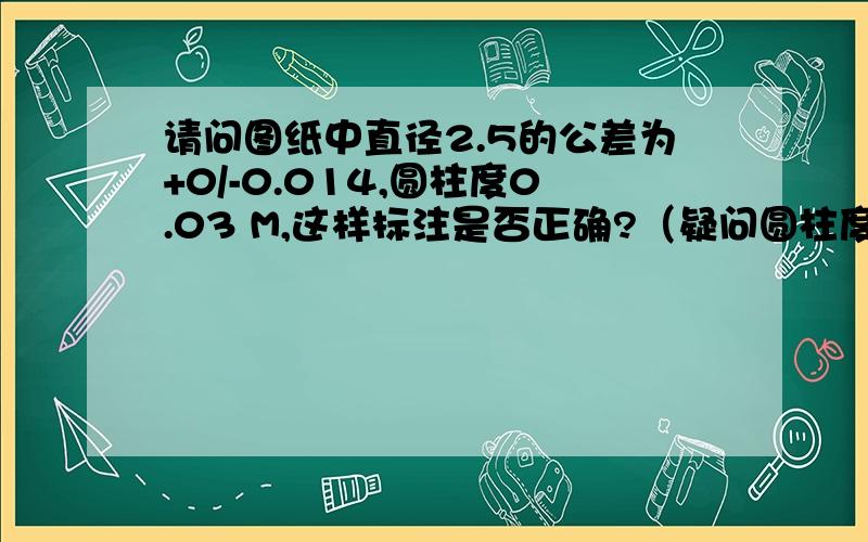 请问图纸中直径2.5的公差为+0/-0.014,圆柱度0.03 M,这样标注是否正确?（疑问圆柱度的值都大于公差值