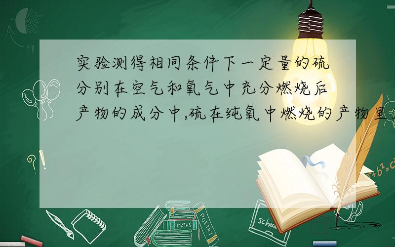 实验测得相同条件下一定量的硫分别在空气和氧气中充分燃烧后产物的成分中,硫在纯氧中燃烧的产物里三氧化硫含量比空气中少的原因