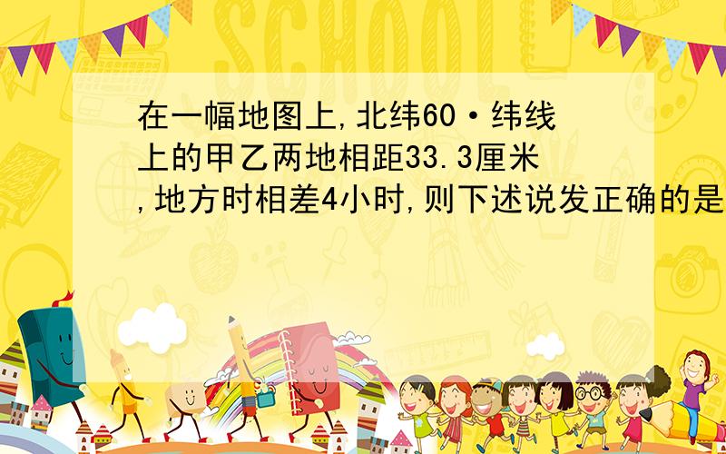 在一幅地图上,北纬60·纬线上的甲乙两地相距33.3厘米,地方时相差4小时,则下述说发正确的是：