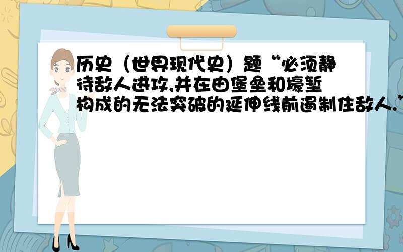 历史（世界现代史）题“必须静待敌人进攻,并在由堡垒和壕堑构成的无法突破的延伸线前遏制住敌人.”这实质上是A.法军依靠马其