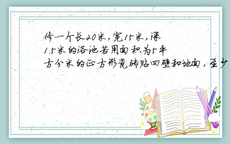 修一个长20米,宽15米,深1.5米的浴池若用面积为5平方分米的正方形瓷砖贴四壁和地面,至少需要多少块瓷砖