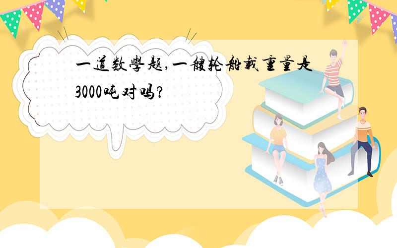 一道数学题,一艘轮船载重量是3000吨对吗?