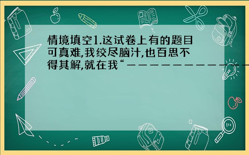 情境填空1.这试卷上有的题目可真难,我绞尽脑汁,也百思不得其解,就在我“————————————”时,爸爸走了过来,助我