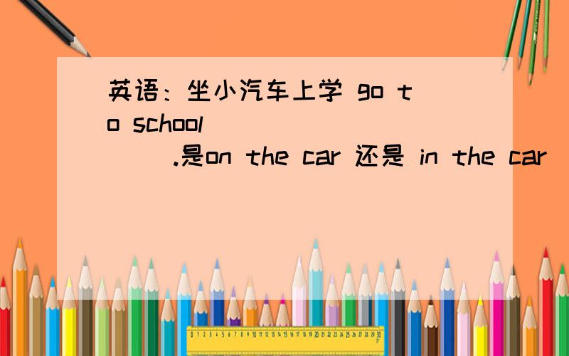 英语：坐小汽车上学 go to school __ __ __.是on the car 还是 in the car