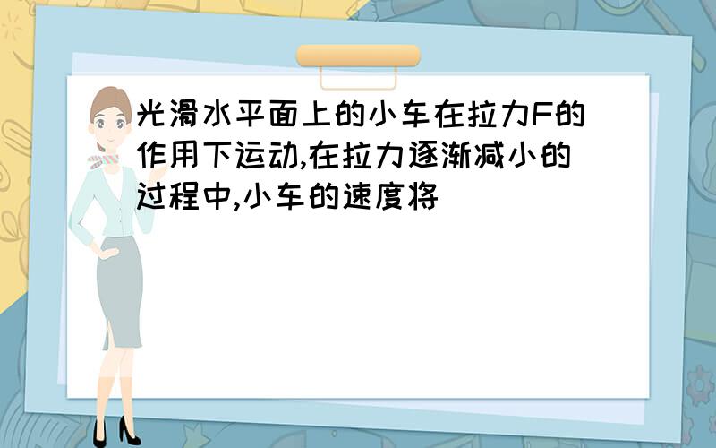 光滑水平面上的小车在拉力F的作用下运动,在拉力逐渐减小的过程中,小车的速度将