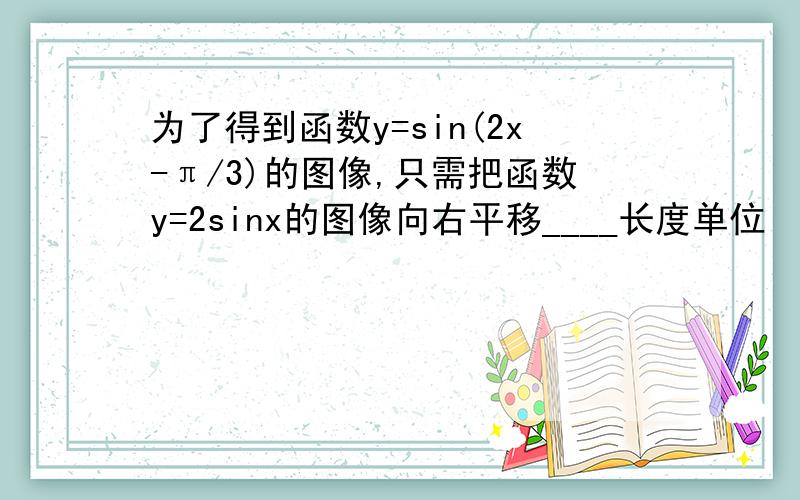 为了得到函数y=sin(2x-π/3)的图像,只需把函数y=2sinx的图像向右平移____长度单位