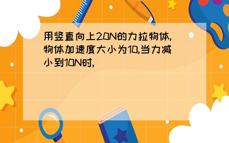 用竖直向上20N的力拉物体,物体加速度大小为10,当力减小到10N时,