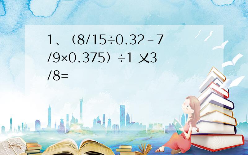 1、（8/15÷0.32-7/9×0.375）÷1 又3/8=