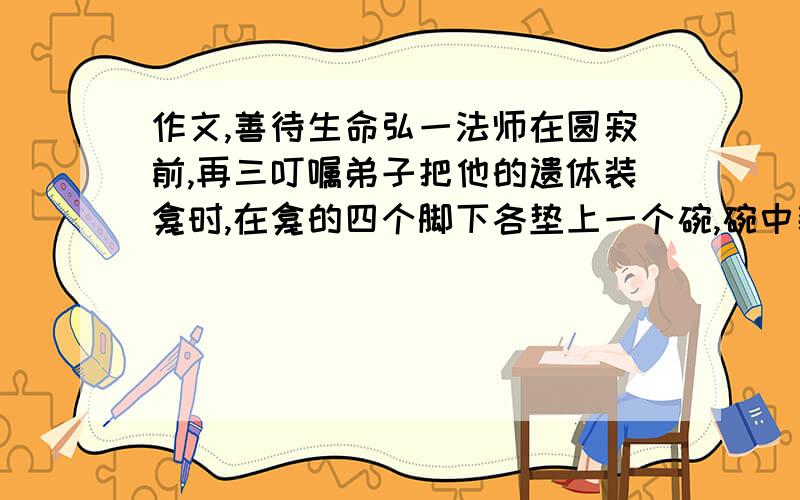 作文,善待生命弘一法师在圆寂前,再三叮嘱弟子把他的遗体装龛时,在龛的四个脚下各垫上一个碗,碗中装水,以免蚂蚁虫子爬上遗体