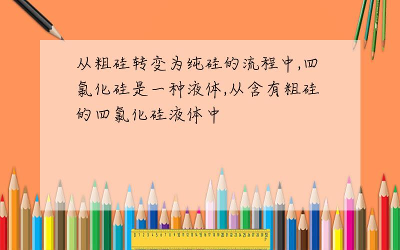 从粗硅转变为纯硅的流程中,四氯化硅是一种液体,从含有粗硅的四氯化硅液体中