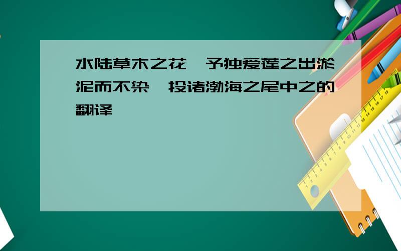 水陆草木之花,予独爱莲之出淤泥而不染,投诸渤海之尾中之的翻译