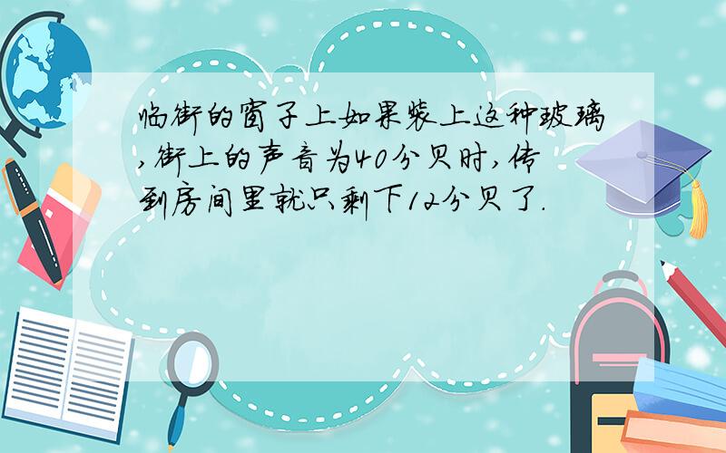 临街的窗子上如果装上这种玻璃,街上的声音为40分贝时,传到房间里就只剩下12分贝了.