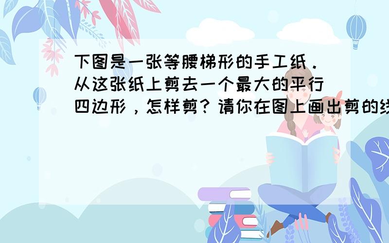 下图是一张等腰梯形的手工纸。从这张纸上剪去一个最大的平行四边形，怎样剪？请你在图上画出剪的线。剩下的面积是多少？你有几种