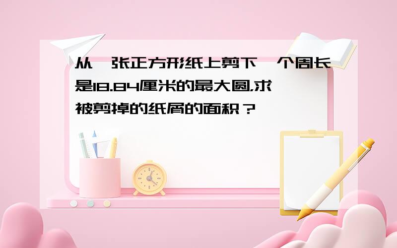 从一张正方形纸上剪下一个周长是18.84厘米的最大圆，求被剪掉的纸屑的面积？