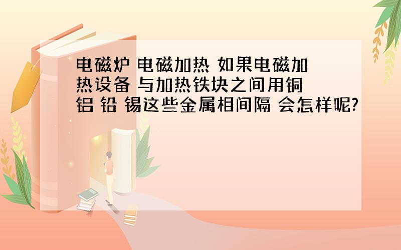 电磁炉 电磁加热 如果电磁加热设备 与加热铁块之间用铜 铝 铅 锡这些金属相间隔 会怎样呢?