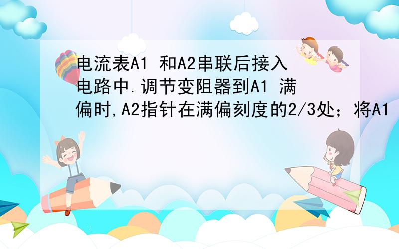 电流表A1 和A2串联后接入电路中.调节变阻器到A1 满偏时,A2指针在满偏刻度的2/3处；将A1 A2并联后接入电