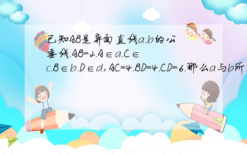 已知AB是异面直线a.b的公垂线.AB=2.A∈a.C∈c.B∈b.D∈d,AC=4.BD=4.CD=6.那么a与b所成