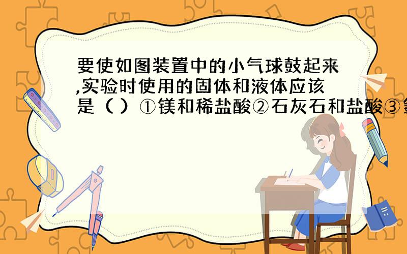 要使如图装置中的小气球鼓起来,实验时使用的固体和液体应该是（ ）①镁和稀盐酸②石灰石和盐酸③氯化