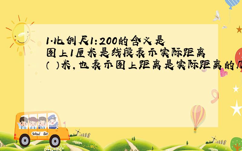 1.比例尺1:200的含义是图上1厘米是线段表示实际距离（ ）米,也表示图上距离是实际距离的几分之几,还可