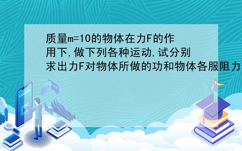 质量m=10的物体在力F的作用下,做下列各种运动,试分别求出力F对物体所做的功和物体各服阻力所做的功.