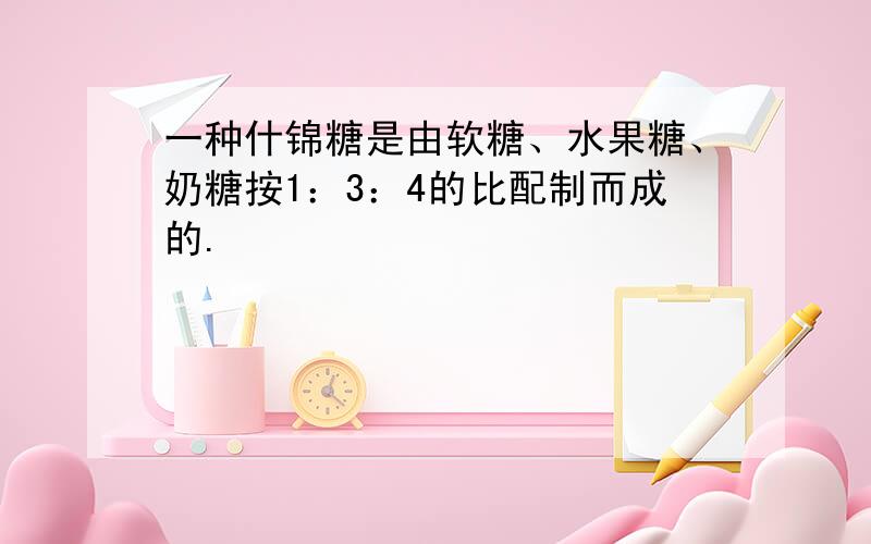 一种什锦糖是由软糖、水果糖、奶糖按1：3：4的比配制而成的.