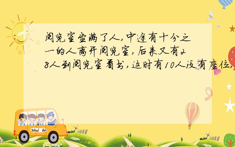 阅览室坐满了人,中途有十分之一的人离开阅览室,后来又有28人到阅览室看书,这时有10人没有座位,阅览室现在有多少人?