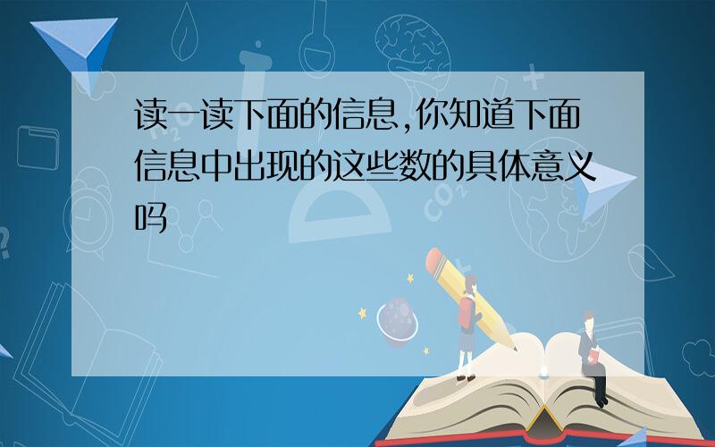 读一读下面的信息,你知道下面信息中出现的这些数的具体意义吗