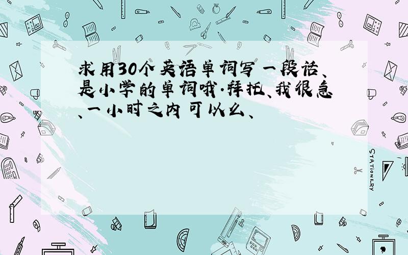 求用30个英语单词写一段话、是小学的单词哦.拜托、我很急、一小时之内可以么、