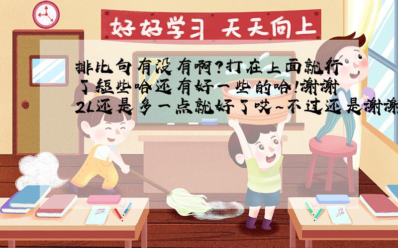 排比句有没有啊?打在上面就行了短些哈还有好一些的哈！谢谢2L还是多一点就好了哎~不过还是谢谢了哈！我们的作业要积累一面哎