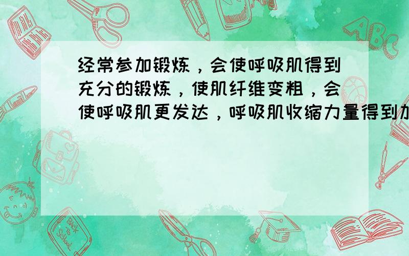 经常参加锻炼，会使呼吸肌得到充分的锻炼，使肌纤维变粗，会使呼吸肌更发达，呼吸肌收缩力量得到加强，可以扩大胸廓的活动范围