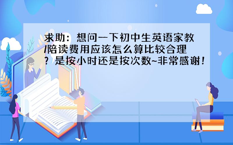 求助：想问一下初中生英语家教/陪读费用应该怎么算比较合理？是按小时还是按次数~非常感谢！