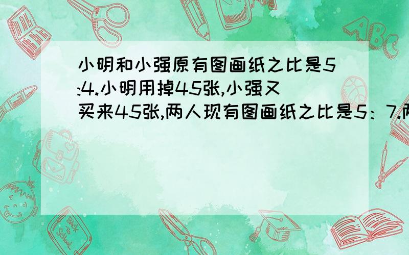 小明和小强原有图画纸之比是5:4.小明用掉45张,小强又买来45张,两人现有图画纸之比是5：7.两人原来共有