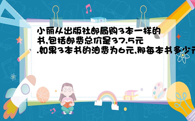 小丽从出版社邮局购3本一样的书,包括邮费总价是37.5元.如果3本书的油费为6元,那每本书多少元【方程解