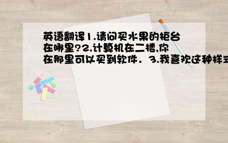 英语翻译1.请问买水果的柜台在哪里?2.计算机在二楼,你在那里可以买到软件．3.我喜欢这种样式的皮鞋．4.我觉得我们应该