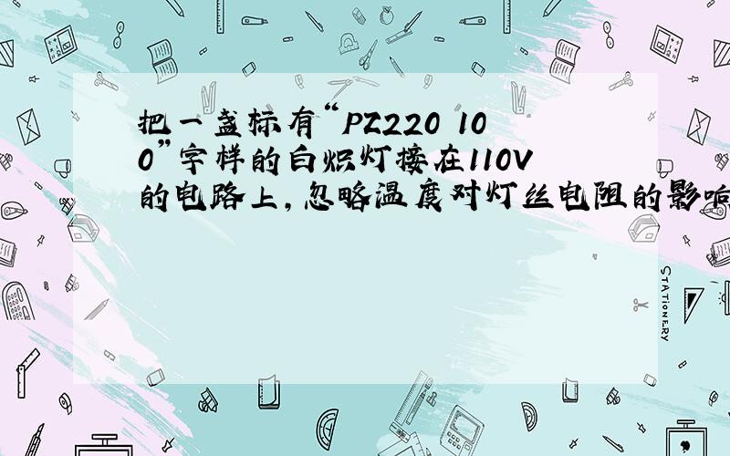 把一盏标有“PZ220 100”字样的白炽灯接在110V的电路上,忽略温度对灯丝电阻的影响,求灯的电阻