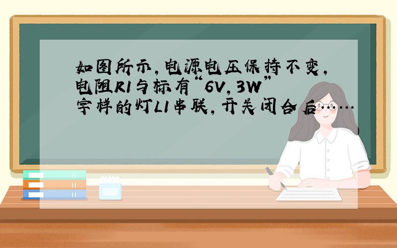 如图所示,电源电压保持不变,电阻R1与标有“6V,3W”字样的灯L1串联,开关闭合后……