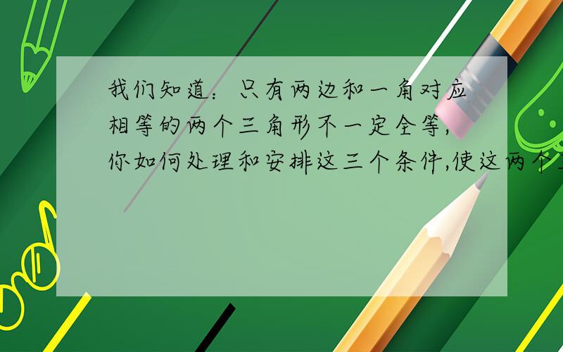 我们知道：只有两边和一角对应相等的两个三角形不一定全等,你如何处理和安排这三个条件,使这两个三角形全等,请仿照方案一,写