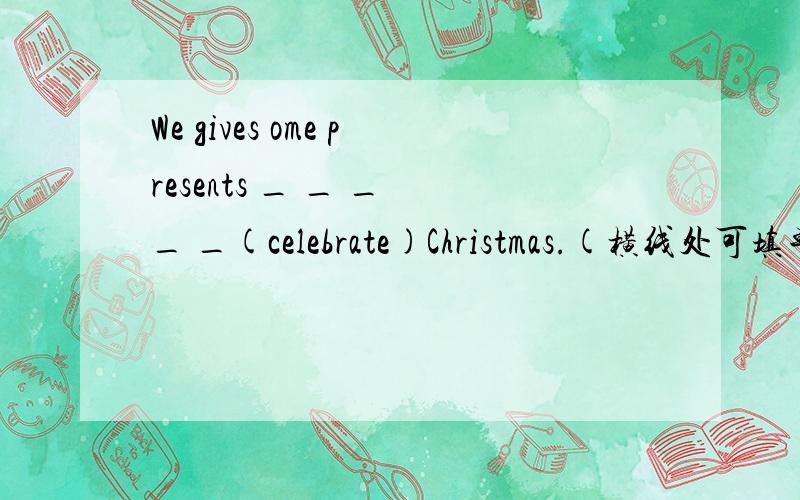 We gives ome presents _ _ _ _ _(celebrate)Christmas.(横线处可填单词