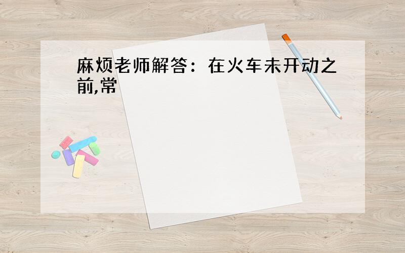 麻烦老师解答：在火车未开动之前,常